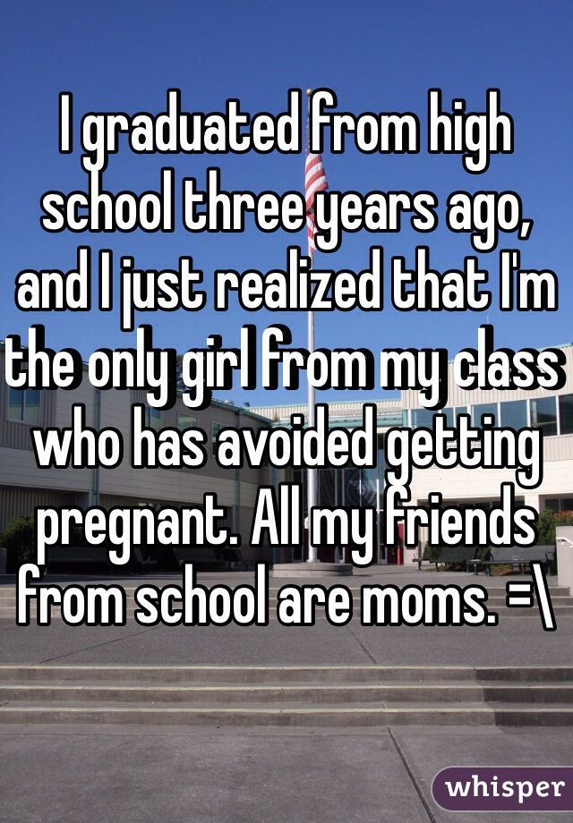 I graduated from high school three years ago, and I just realized that I'm the only girl from my class who has avoided getting pregnant. All my friends from school are moms. =\