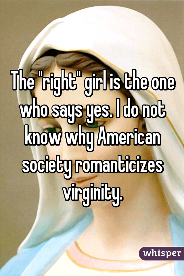 The "right" girl is the one who says yes. I do not know why American society romanticizes virginity.