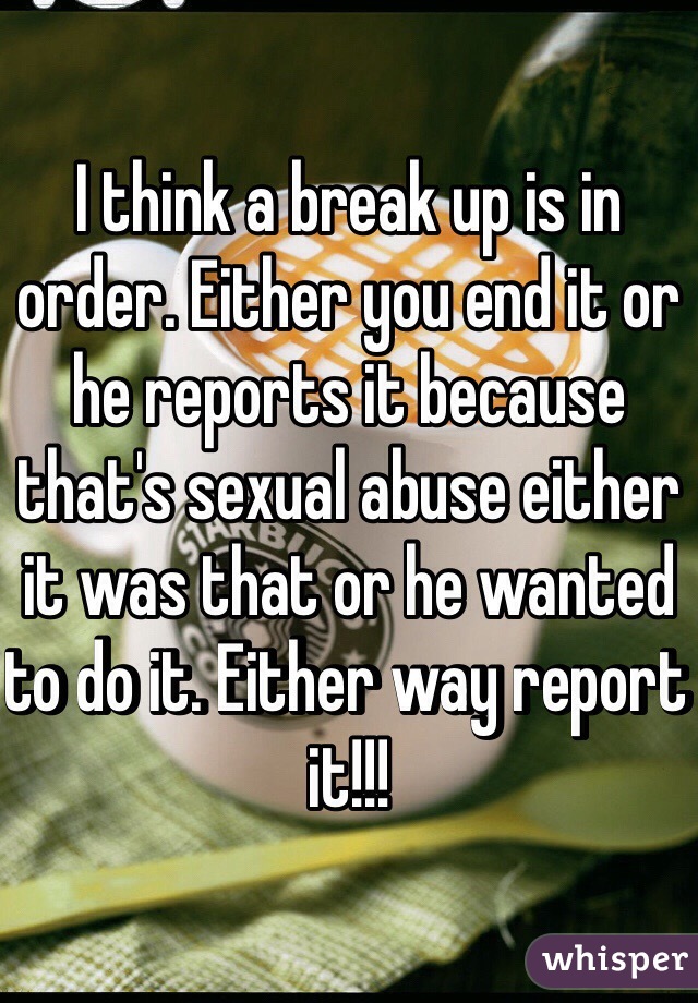 I think a break up is in order. Either you end it or he reports it because that's sexual abuse either it was that or he wanted to do it. Either way report it!!!