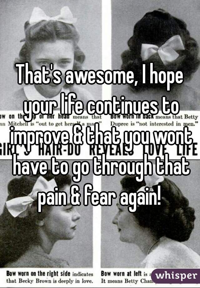 That's awesome, I hope your life continues to improve & that you wont have to go through that pain & fear again! 