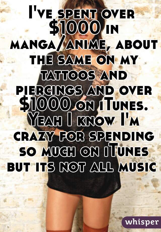 I've spent over $1000 in manga/anime, about the same on my tattoos and piercings and over $1000 on iTunes. Yeah I know I'm crazy for spending so much on iTunes but its not all music 