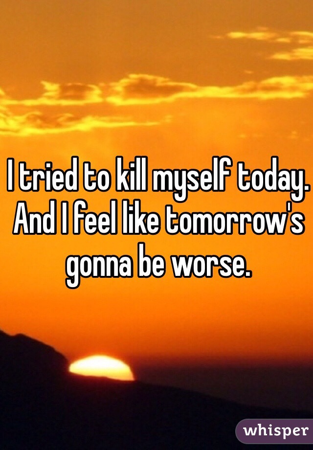 I tried to kill myself today. And I feel like tomorrow's gonna be worse. 