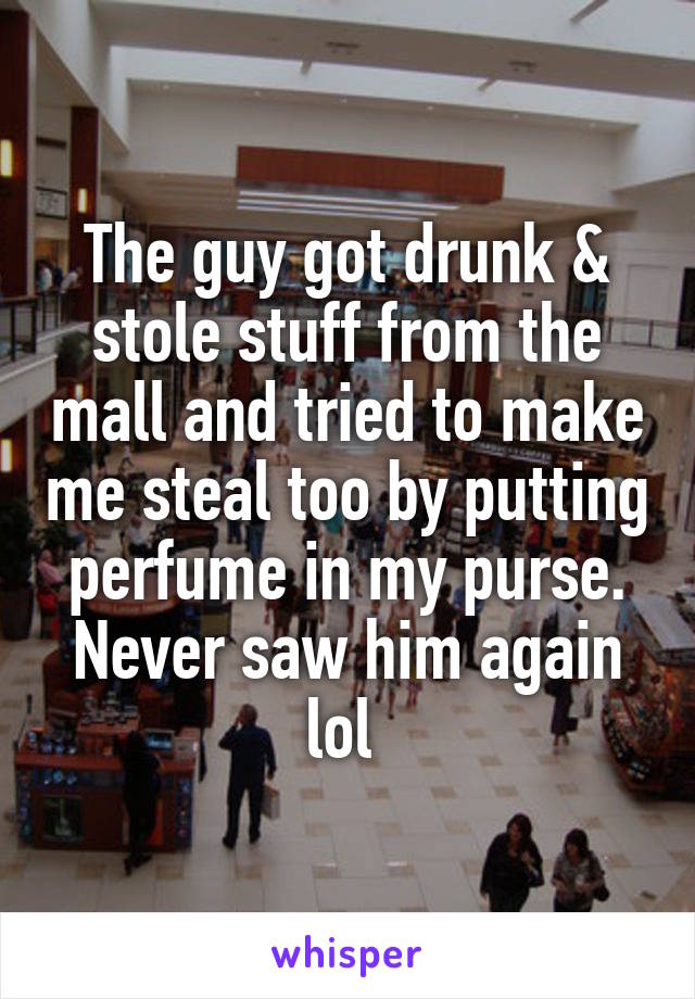 The guy got drunk & stole stuff from the mall and tried to make me steal too by putting perfume in my purse. Never saw him again lol 