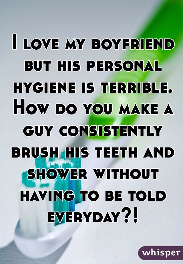I love my boyfriend but his personal hygiene is terrible. How do you make a guy consistently brush his teeth and shower without having to be told everyday?!  
