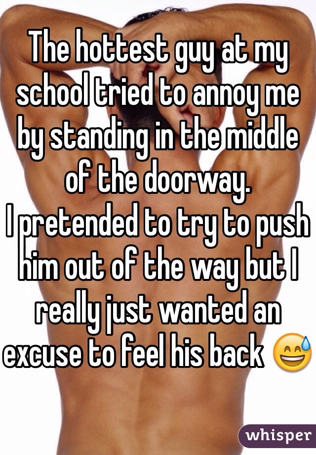 The hottest guy at my school tried to annoy me by standing in the middle of the doorway.
I pretended to try to push him out of the way but I really just wanted an excuse to feel his back 😅