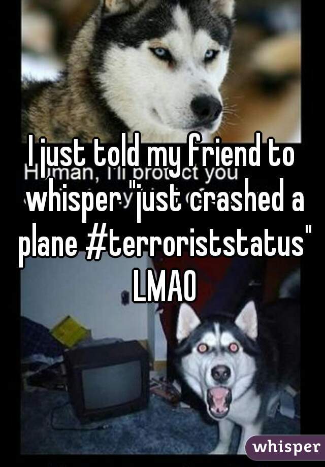 I just told my friend to whisper "just crashed a plane #terroriststatus" LMAO