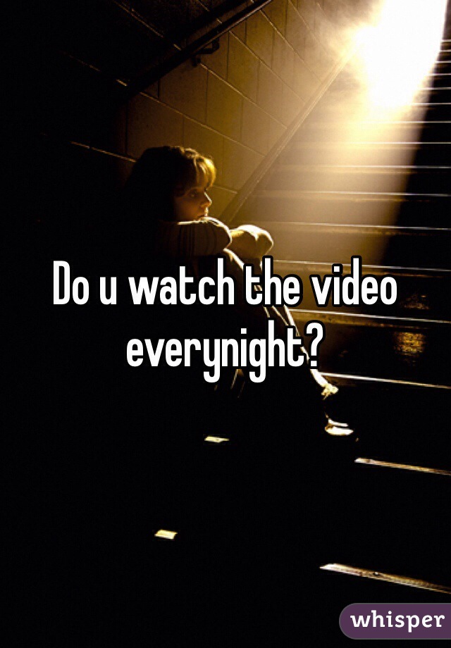 Do u watch the video everynight? 