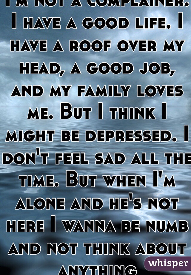 I'm not a complainer. I have a good life. I have a roof over my head, a good job, and my family loves me. But I think I might be depressed. I don't feel sad all the time. But when I'm alone and he's not here I wanna be numb and not think about anything