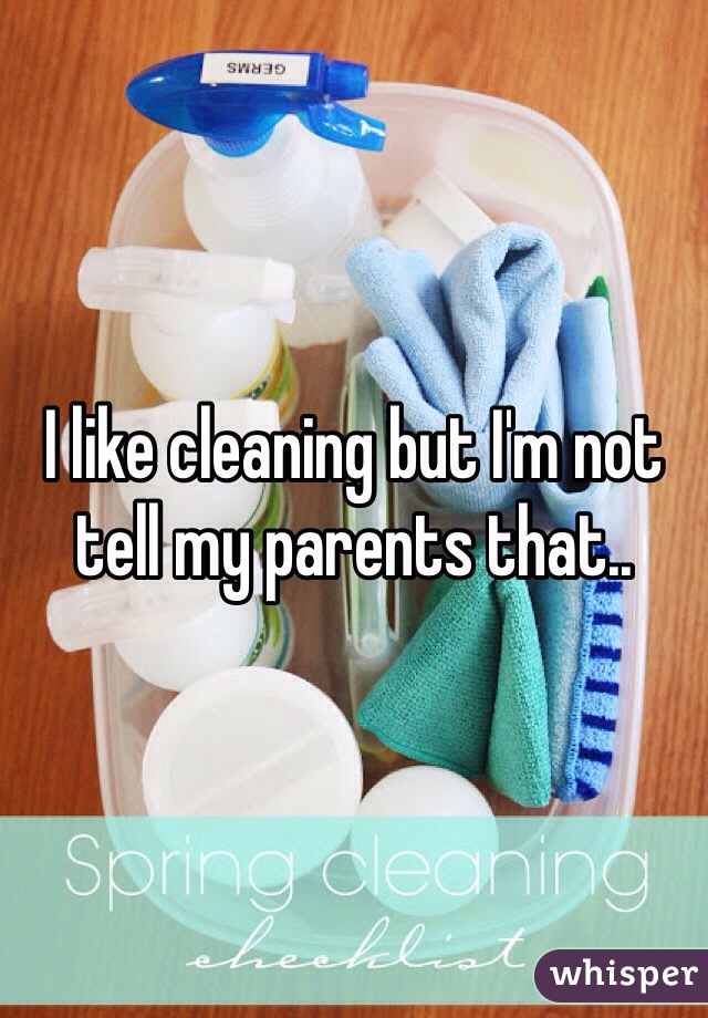 I like cleaning but I'm not tell my parents that.. 