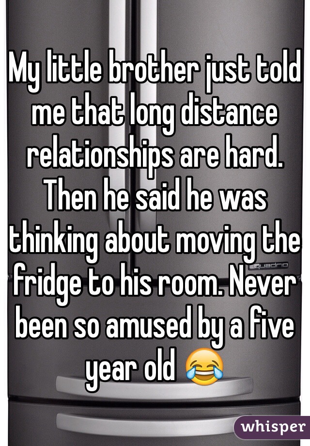 My little brother just told me that long distance relationships are hard. Then he said he was thinking about moving the fridge to his room. Never been so amused by a five year old 