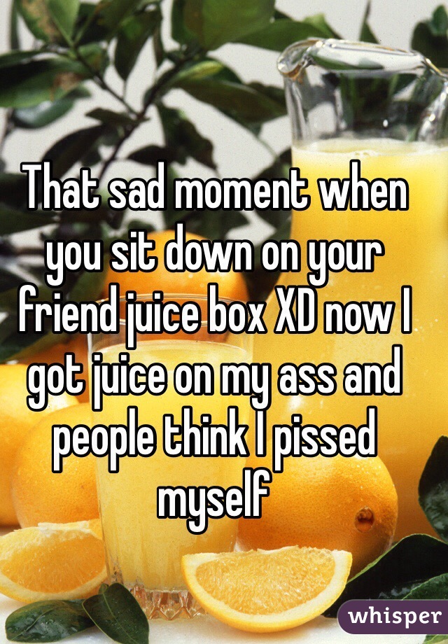 That sad moment when you sit down on your friend juice box XD now I got juice on my ass and people think I pissed myself 