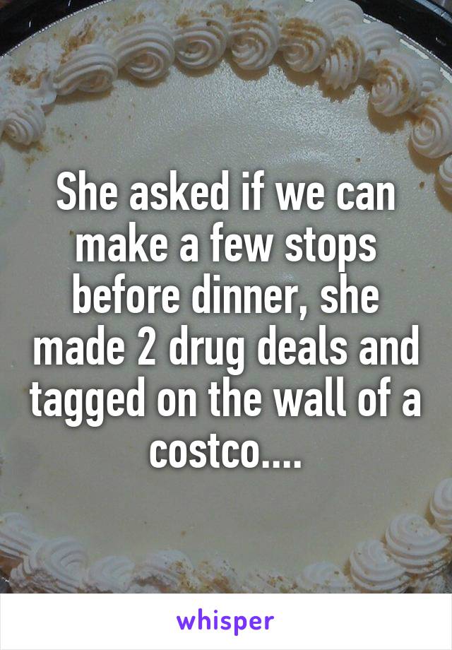 She asked if we can make a few stops before dinner, she made 2 drug deals and tagged on the wall of a costco....