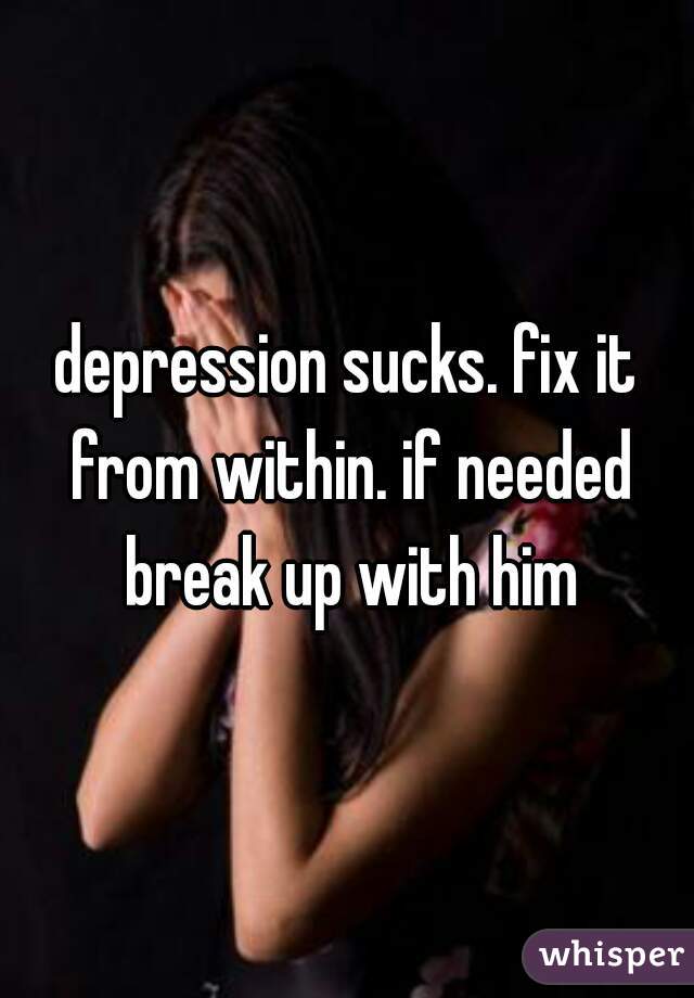 depression sucks. fix it from within. if needed break up with him