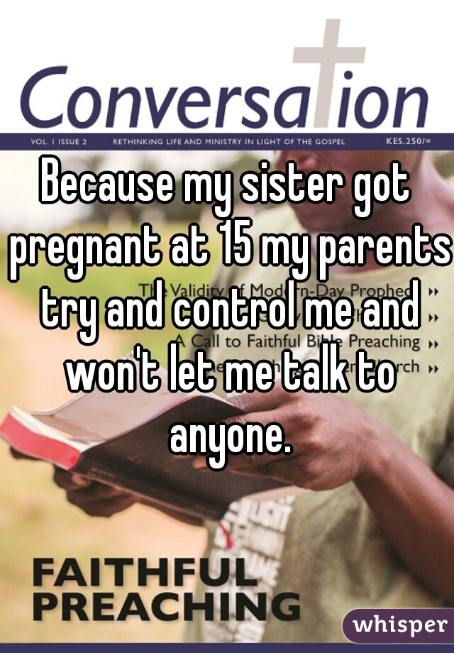 Because my sister got pregnant at 15 my parents try and control me and won't let me talk to anyone.