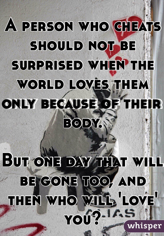 A person who cheats should not be surprised when the world loves them only because of their body.

But one day that will be gone too, and then who will 'love' you?