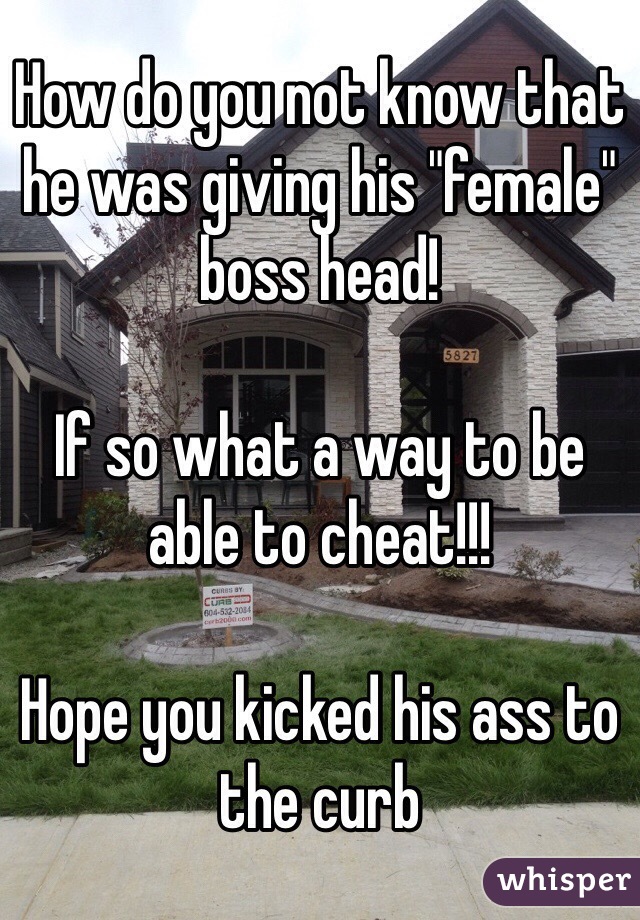 How do you not know that he was giving his "female" boss head! 

If so what a way to be able to cheat!!!

Hope you kicked his ass to the curb 