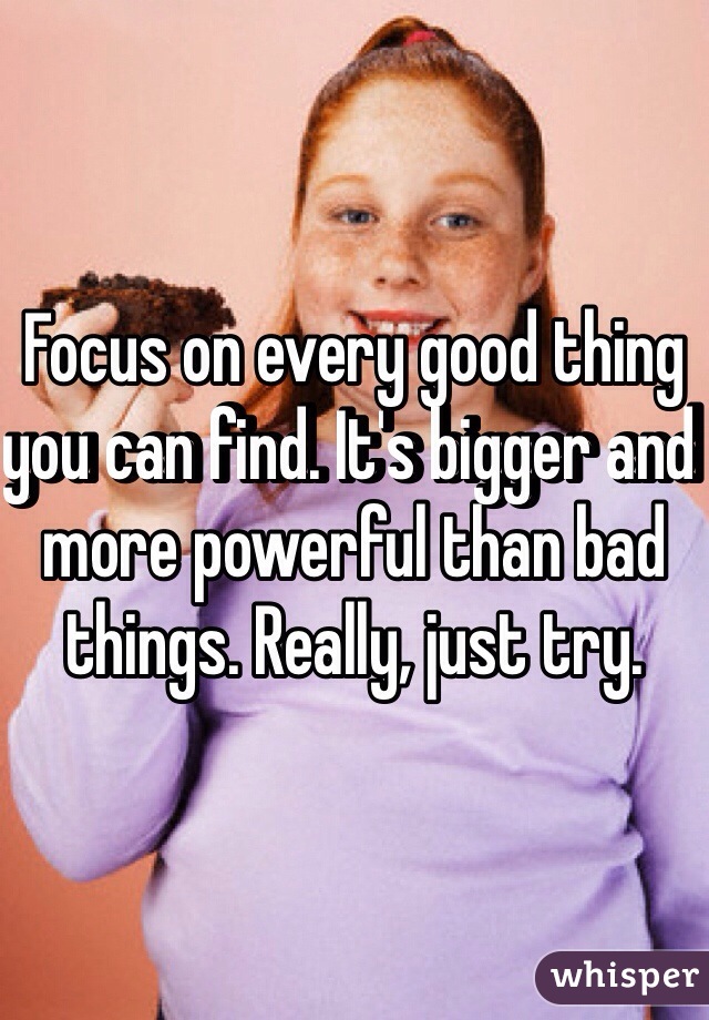 Focus on every good thing you can find. It's bigger and more powerful than bad things. Really, just try.