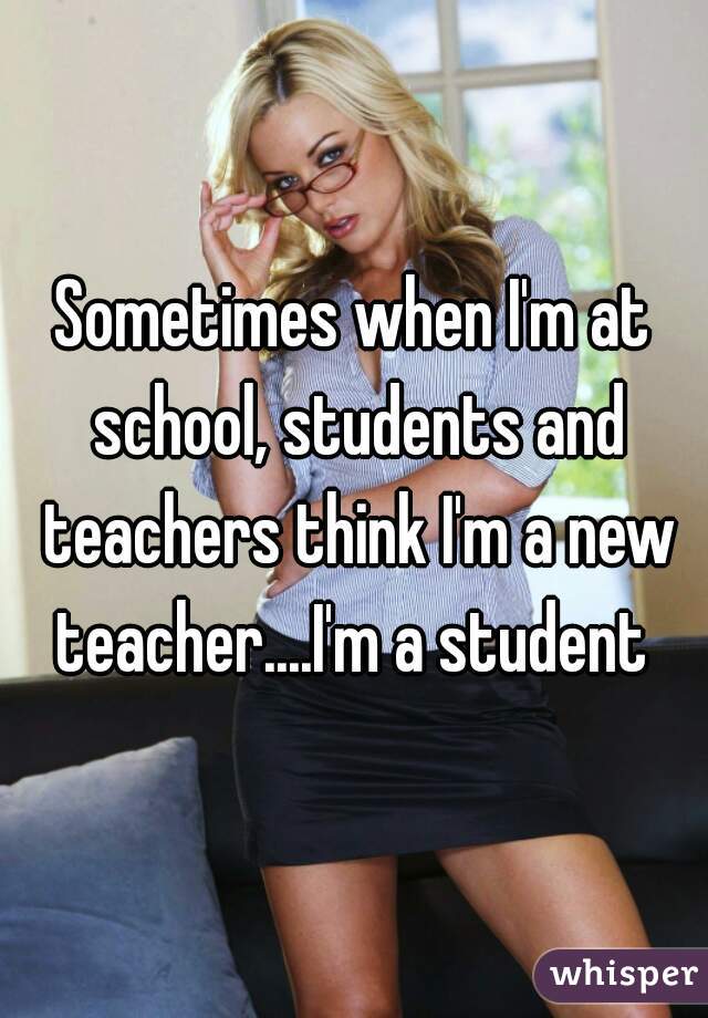 Sometimes when I'm at school, students and teachers think I'm a new teacher....I'm a student 