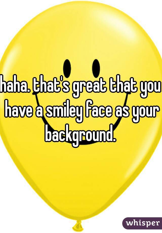 haha. that's great that you have a smiley face as your background. 