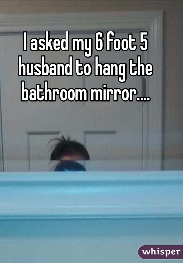 I asked my 6 foot 5 husband to hang the bathroom mirror....
