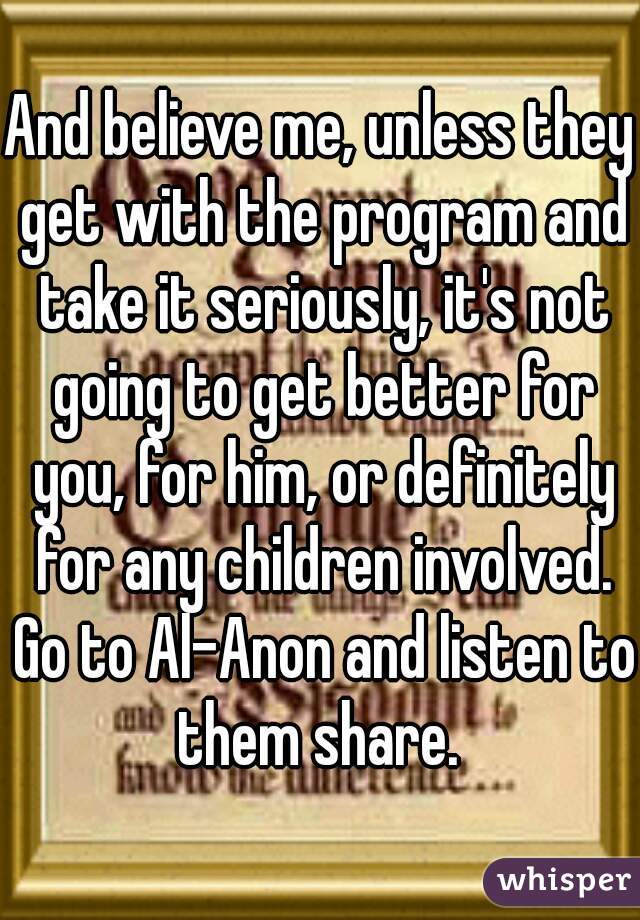 And believe me, unless they get with the program and take it seriously, it's not going to get better for you, for him, or definitely for any children involved. Go to Al-Anon and listen to them share. 