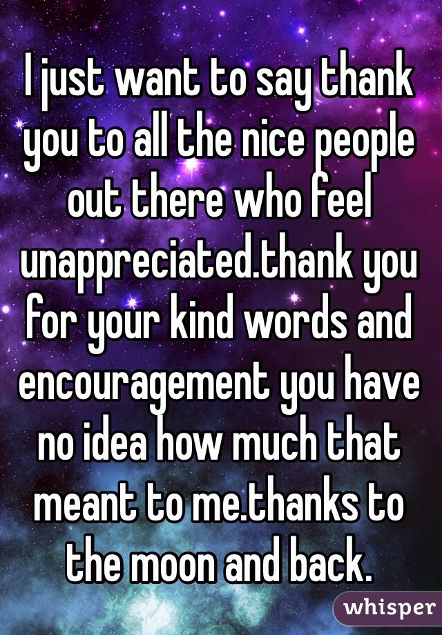 I just want to say thank you to all the nice people out there who feel unappreciated.thank you for your kind words and encouragement you have no idea how much that meant to me.thanks to the moon and back.