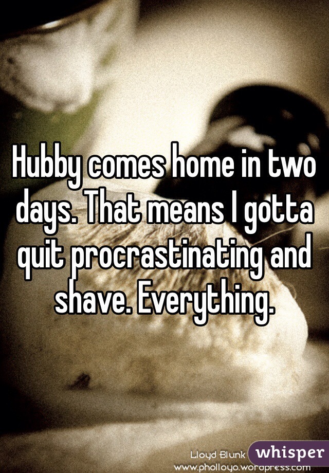 Hubby comes home in two days. That means I gotta quit procrastinating and shave. Everything. 