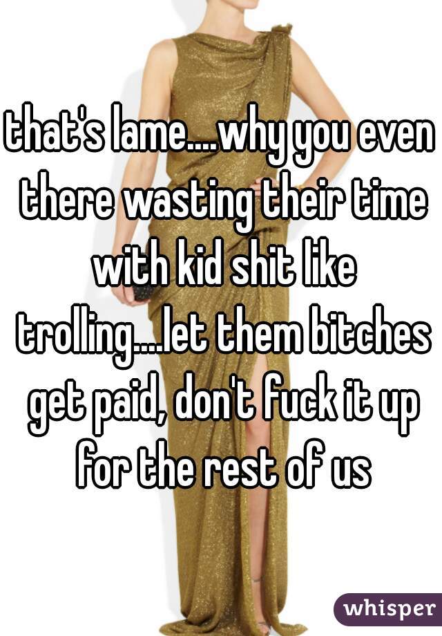 that's lame....why you even there wasting their time with kid shit like trolling....let them bitches get paid, don't fuck it up for the rest of us