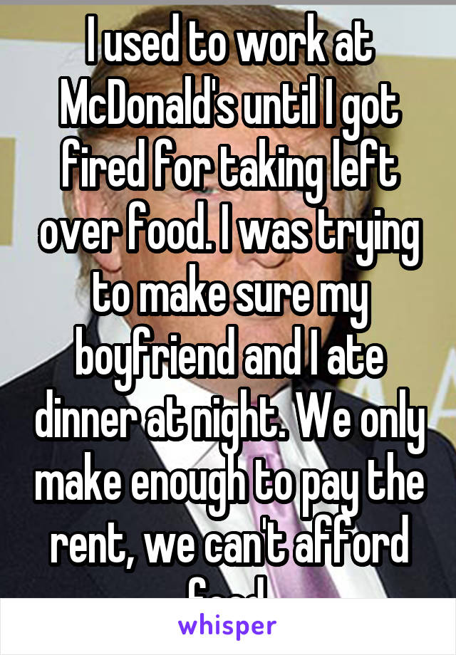 I used to work at McDonald's until I got fired for taking left over food. I was trying to make sure my boyfriend and I ate dinner at night. We only make enough to pay the rent, we can't afford food.