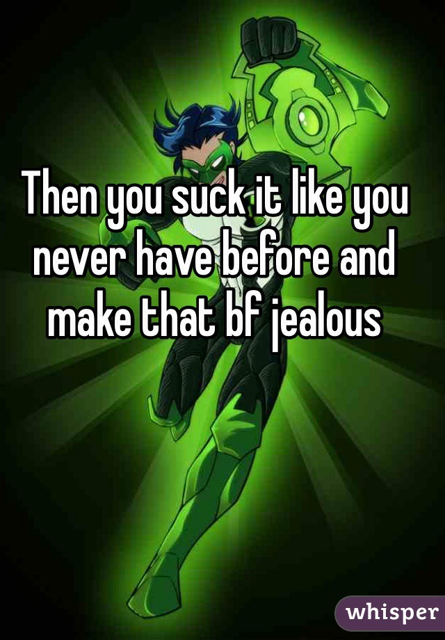 Then you suck it like you never have before and make that bf jealous 