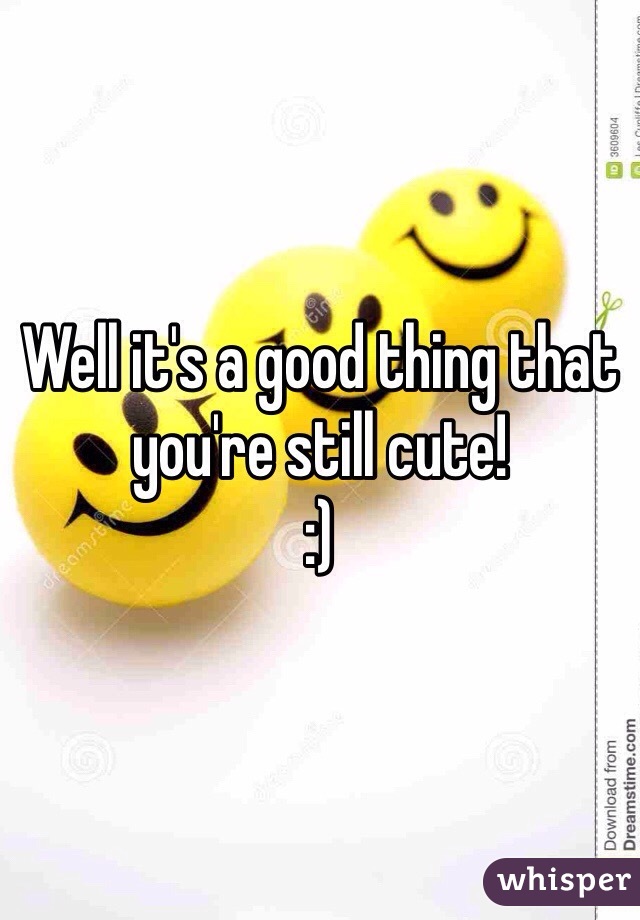 Well it's a good thing that you're still cute!
:)