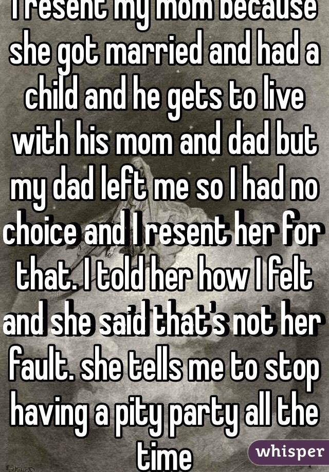 I resent my mom because she got married and had a child and he gets to live with his mom and dad but my dad left me so I had no choice and I resent her for that. I told her how I felt and she said that's not her fault. she tells me to stop having a pity party all the time