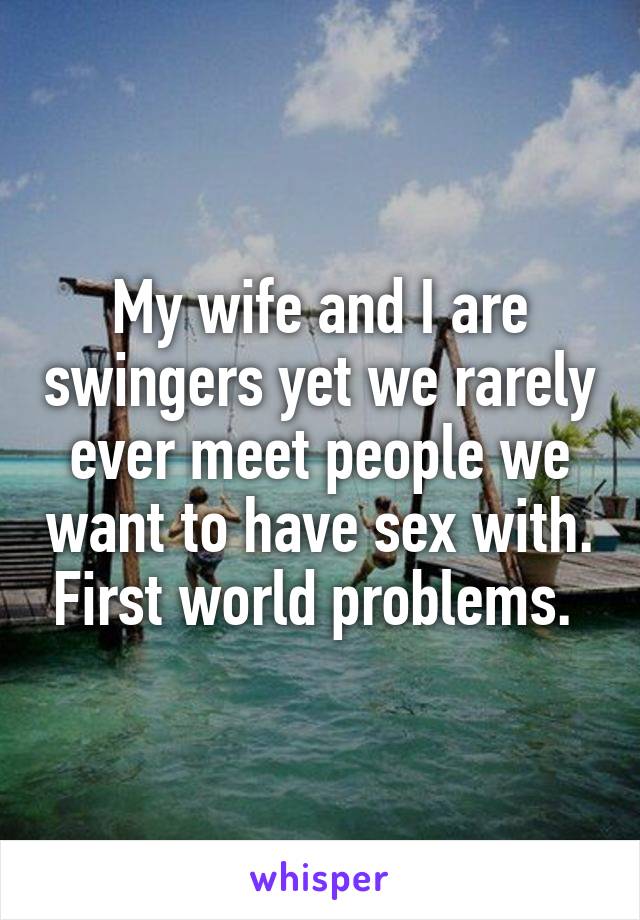 My wife and I are swingers yet we rarely ever meet people we want to have sex with. First world problems. 