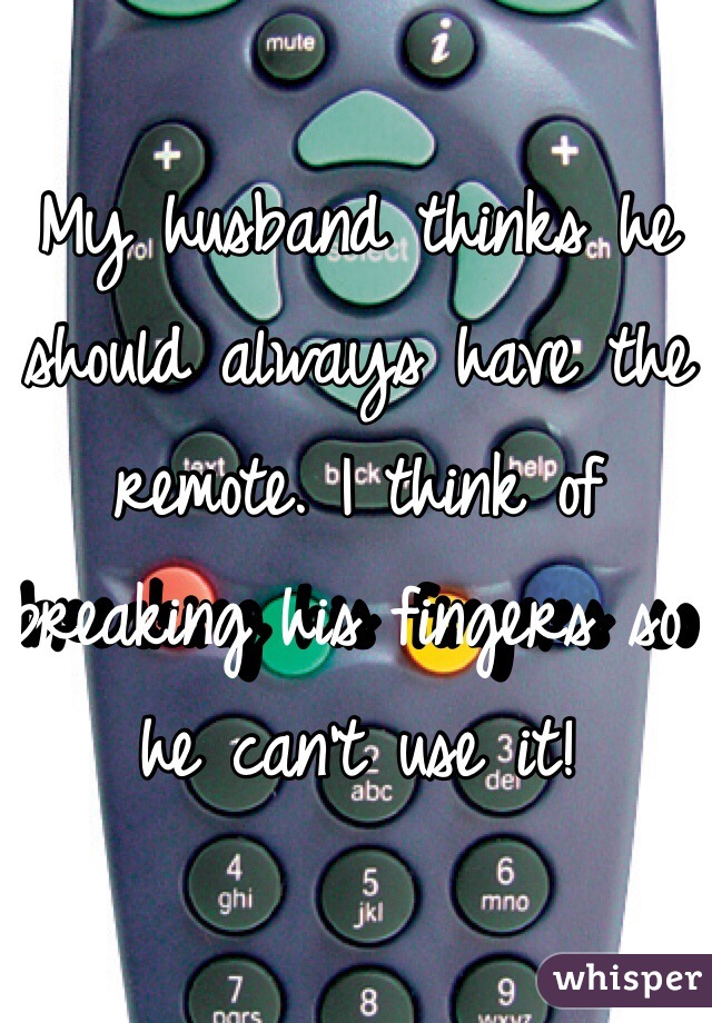 My husband thinks he should always have the remote. I think of breaking his fingers so he can't use it!