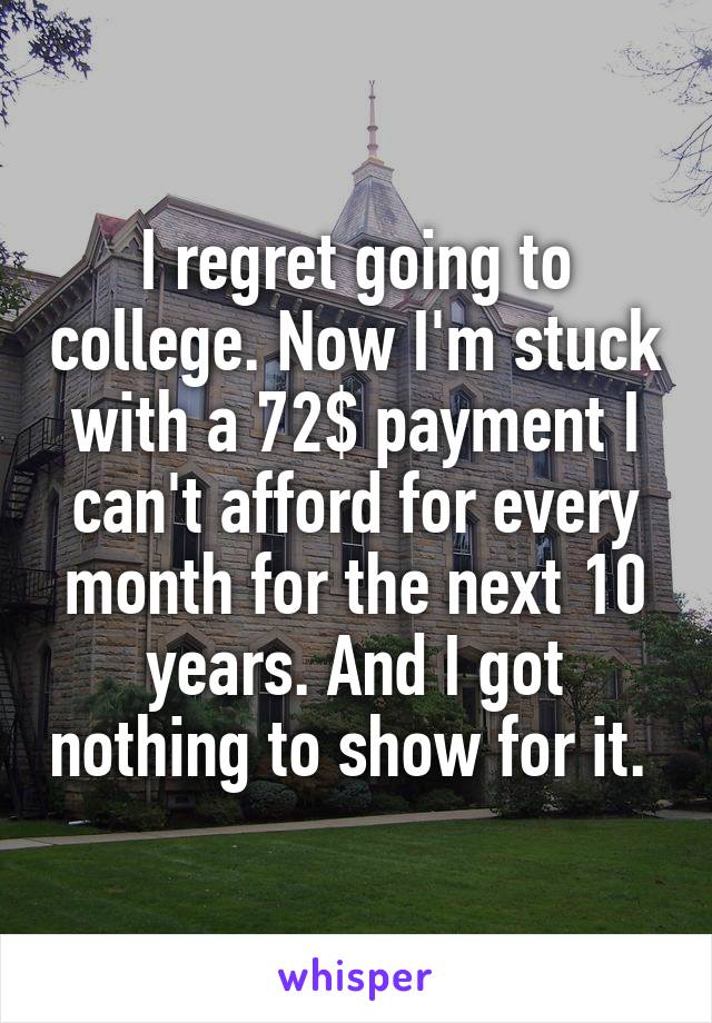 I regret going to college. Now I'm stuck with a 72$ payment I can't afford for every month for the next 10 years. And I got nothing to show for it. 
