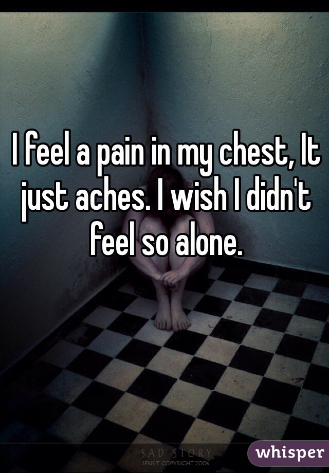 I feel a pain in my chest, It just aches. I wish I didn't feel so alone. 