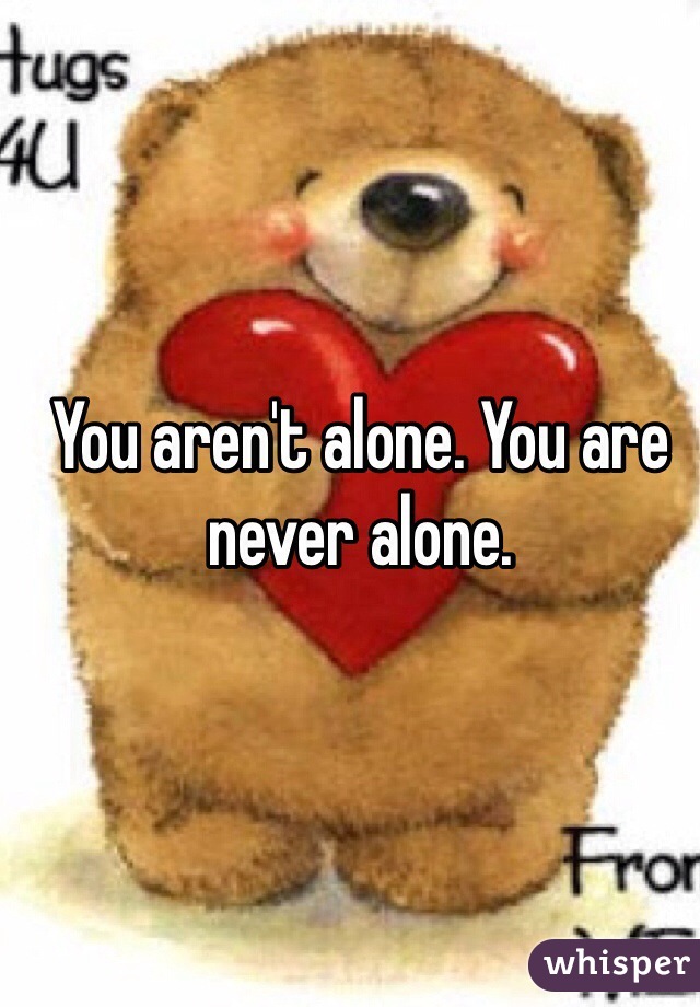 You aren't alone. You are never alone. 