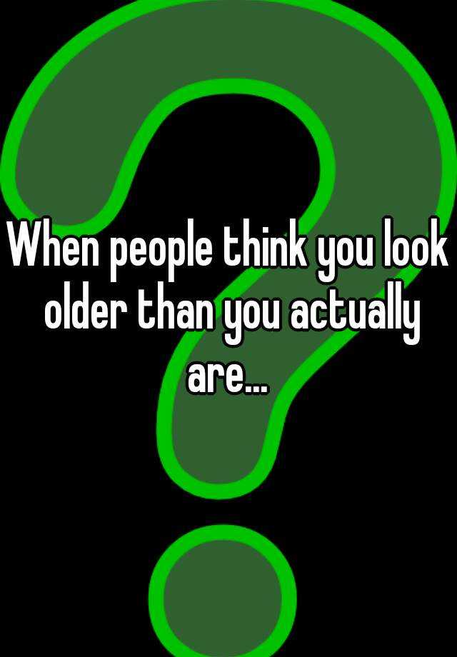 when-people-think-you-look-older-than-you-actually-are