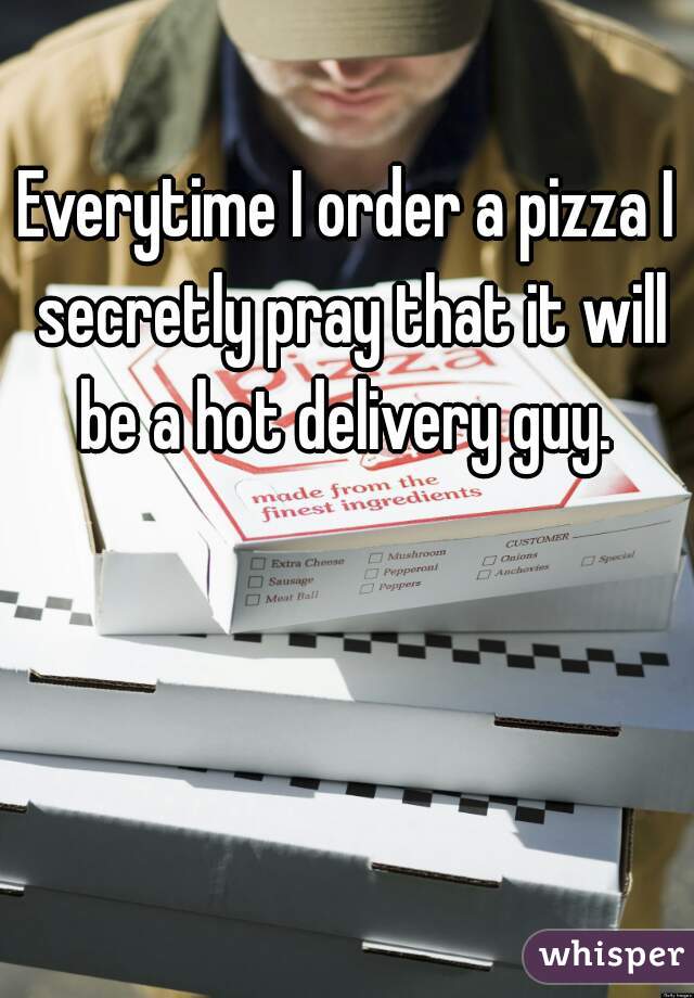 Everytime I order a pizza I secretly pray that it will be a hot delivery guy. 