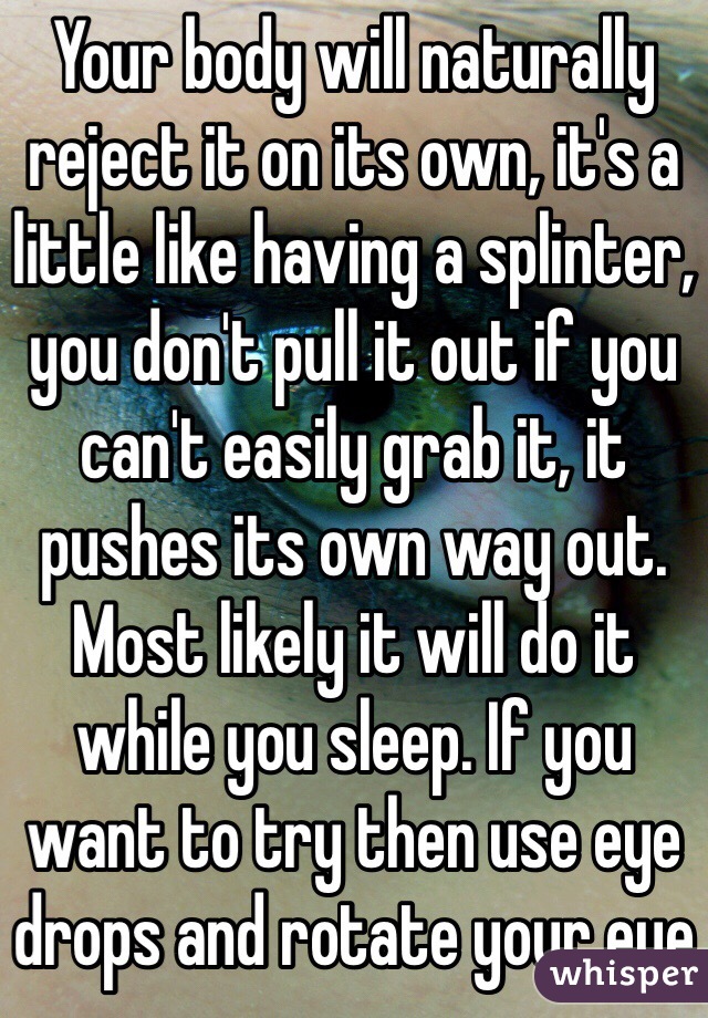 Your body will naturally reject it on its own, it's a little like having a splinter, you don't pull it out if you can't easily grab it, it pushes its own way out. Most likely it will do it while you sleep. If you want to try then use eye drops and rotate your eye