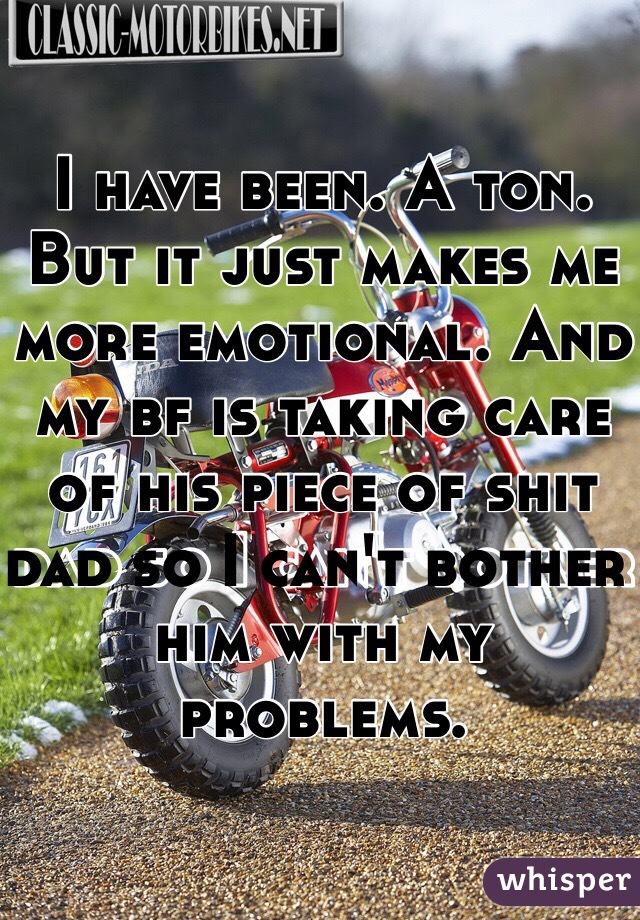 I have been. A ton. But it just makes me more emotional. And my bf is taking care of his piece of shit dad so I can't bother him with my problems.