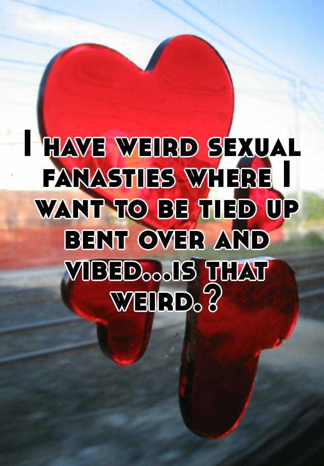 I Have Weird Sexual Fanasties Where I Want To Be Tied Up Bent Over And Vibedis That Weird