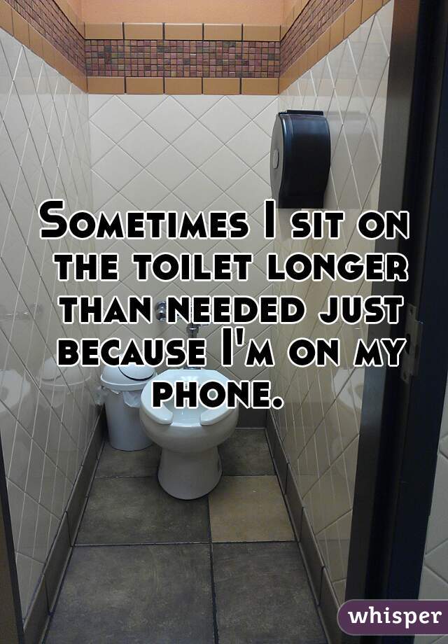 Sometimes I sit on the toilet longer than needed just because I'm on my phone.  