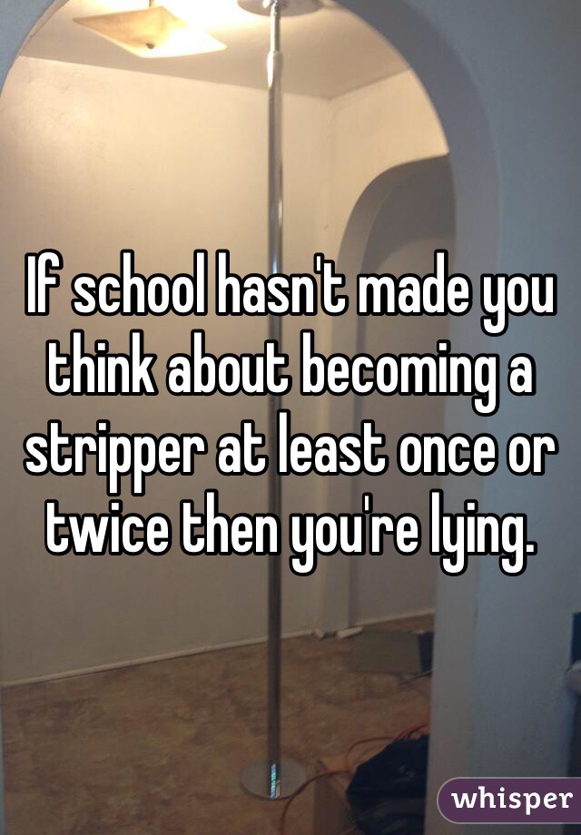 If school hasn't made you think about becoming a stripper at least once or twice then you're lying.