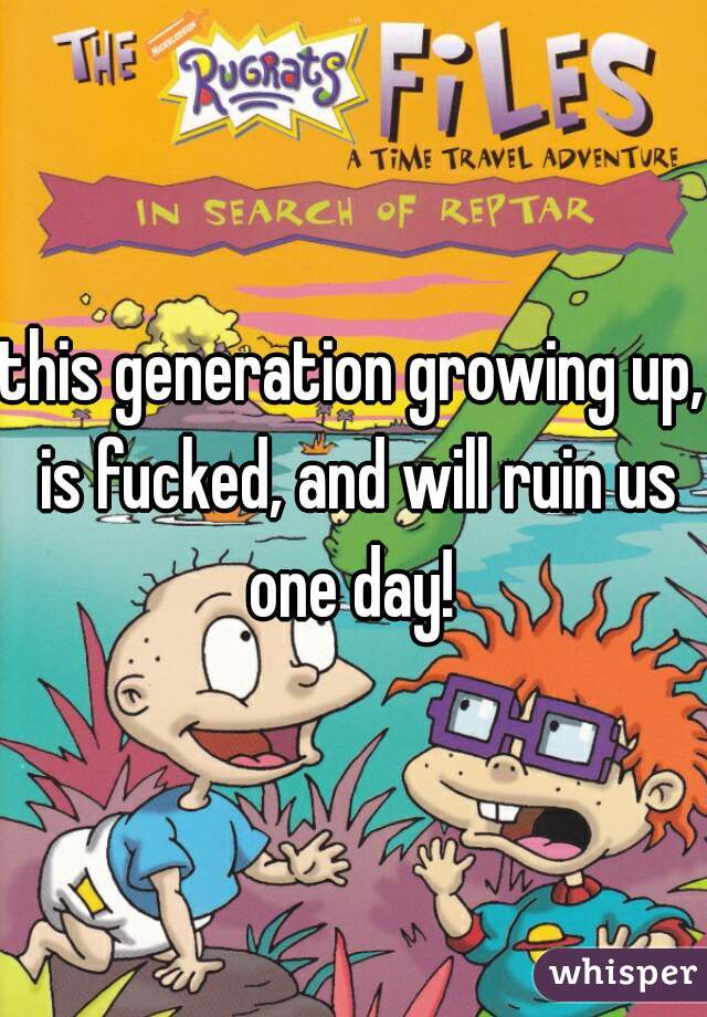 this generation growing up, is fucked, and will ruin us one day! 