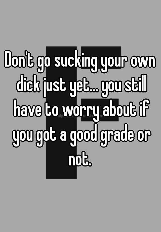 Dont Go Sucking Your Own Dick Just Yet You Still Have To Worry