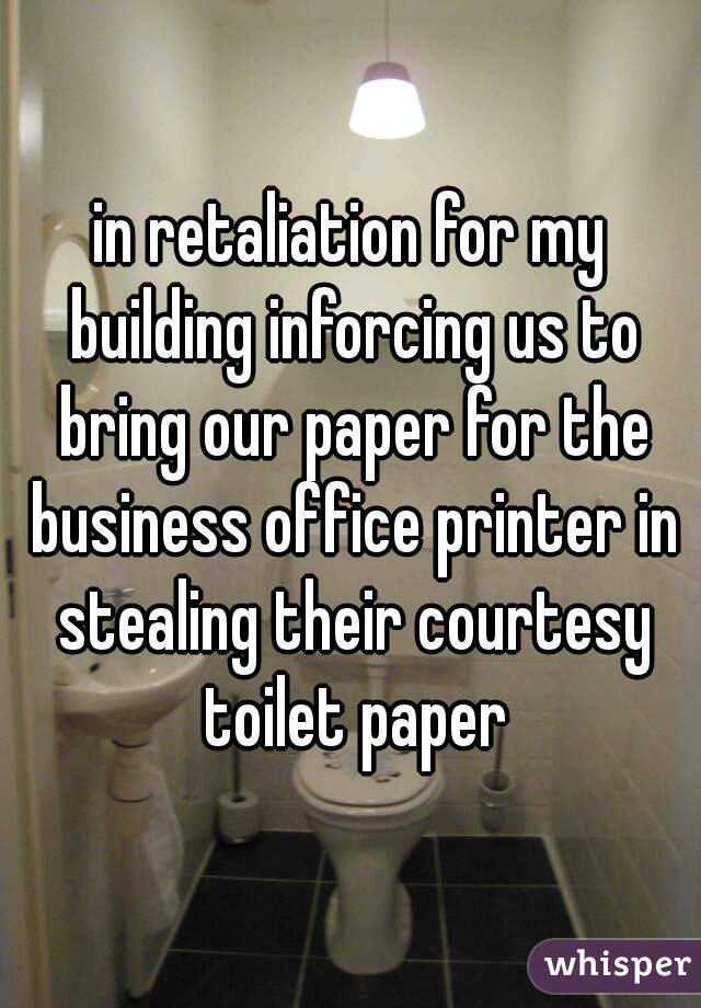 in retaliation for my building inforcing us to bring our paper for the business office printer in stealing their courtesy toilet paper