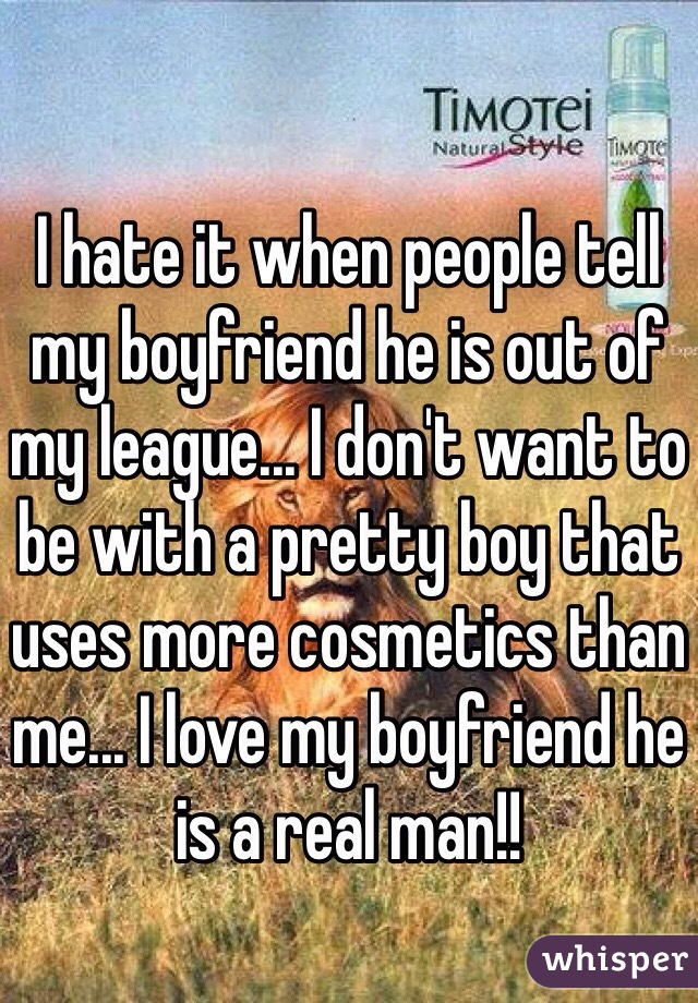 I hate it when people tell my boyfriend he is out of my league... I don't want to be with a pretty boy that uses more cosmetics than me... I love my boyfriend he is a real man!! 