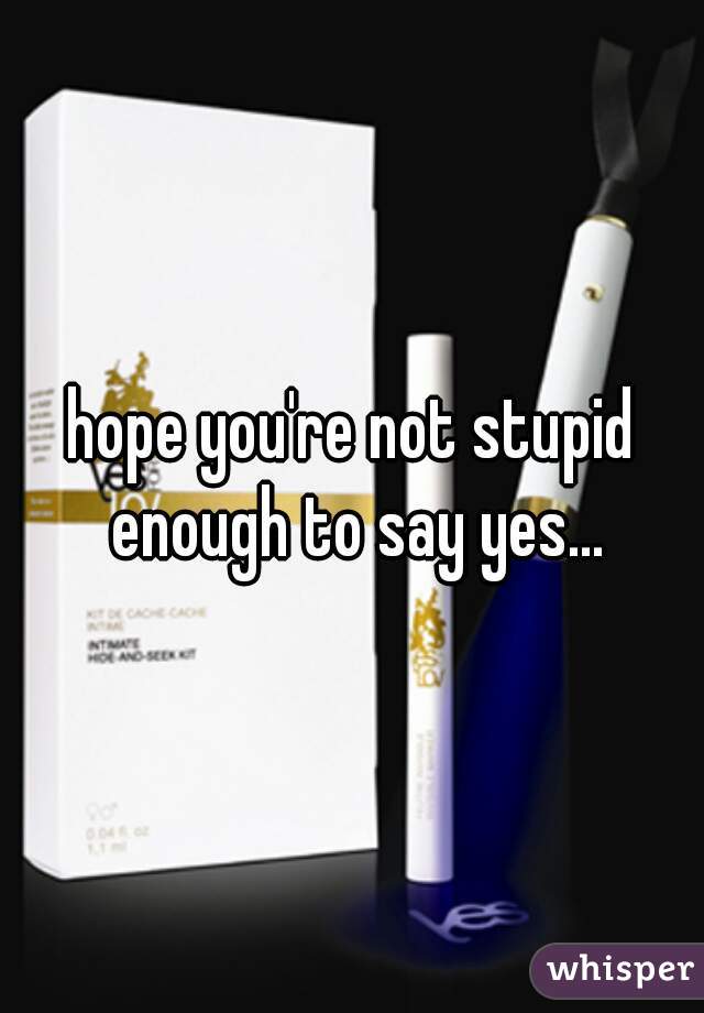 hope you're not stupid enough to say yes...