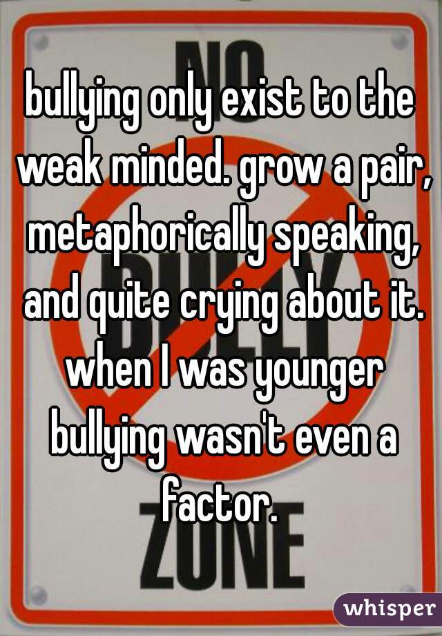 bullying only exist to the weak minded. grow a pair, metaphorically speaking, and quite crying about it. when I was younger bullying wasn't even a factor. 